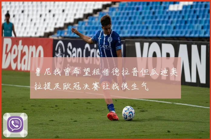 鲁尼我曾希望租借德拉普但瓜迪奥拉提及欧冠决赛让我很生气