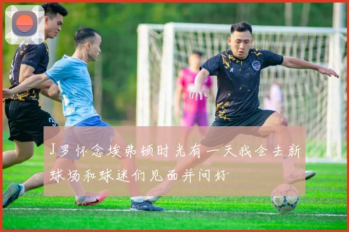 J罗怀念埃弗顿时光有一天我会去新球场和球迷们见面并问好