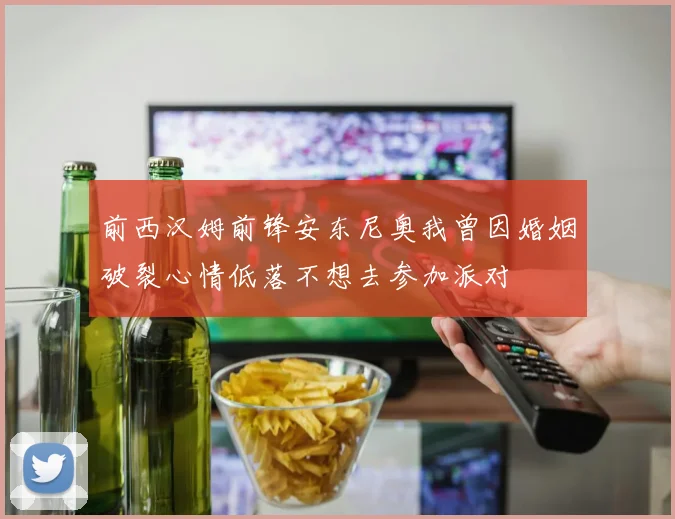 前西汉姆前锋安东尼奥我曾因婚姻破裂心情低落不想去参加派对