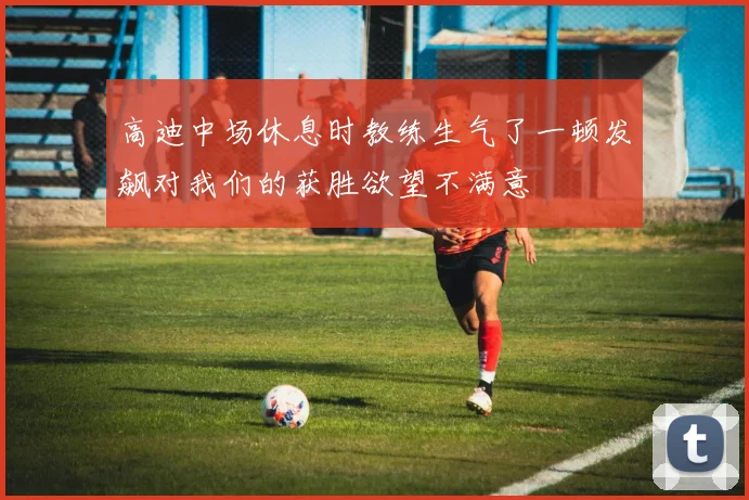 高迪中场休息时教练生气了一顿发飙对我们的获胜欲望不满意