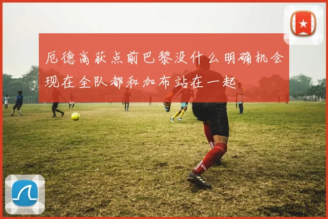 厄德高获点前巴黎没什么明确机会现在全队都和加布站在一起