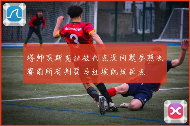 塔帅莫斯克拉被判点没问题参照决赛前所有判罚马杜埃凯该获点